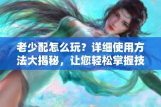 老少配怎么玩？详细使用方法大揭秘，让您轻松掌握技巧