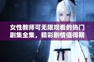 女性教师可无限观看的热门剧集全集，精彩剧情值得期待