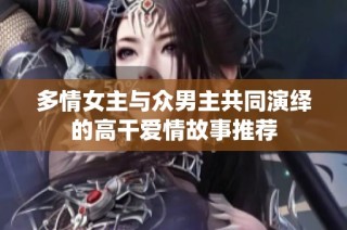 多情女主与众男主共同演绎的高干爱情故事推荐