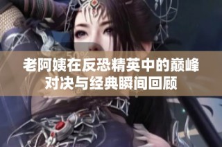 老阿姨在反恐精英中的巅峰对决与经典瞬间回顾