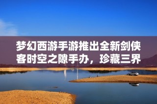 梦幻西游手游推出全新剑侠客时空之隙手办，珍藏三界风采尽在掌握之中
