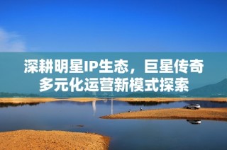 深耕明星IP生态，巨星传奇多元化运营新模式探索