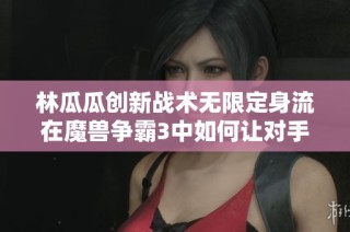 林瓜瓜创新战术无限定身流在魔兽争霸3中如何让对手英雄束手无策大揭秘