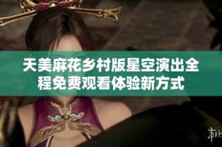 天美麻花乡村版星空演出全程免费观看体验新方式