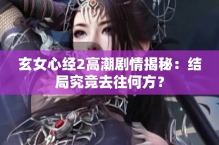 玄女心经2高潮剧情揭秘：结局究竟去往何方？