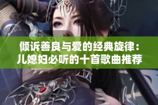 倾诉善良与爱的经典旋律：儿媳妇必听的十首歌曲推荐