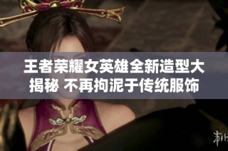 王者荣耀女英雄全新造型大揭秘 不再拘泥于传统服饰设计