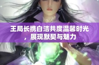 王局长携白洁共度温馨时光，展现默契与魅力