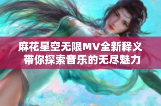 麻花星空无限MV全新释义 带你探索音乐的无尽魅力