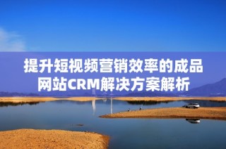 提升短视频营销效率的成品网站CRM解决方案解析