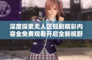 深度探索无人区短剧精彩内容全免费观看开启全新视野