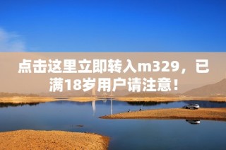 点击这里立即转入m329，已满18岁用户请注意！