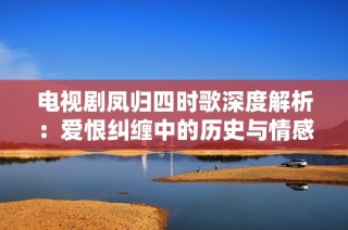 电视剧凤归四时歌深度解析：爱恨纠缠中的历史与情感交织