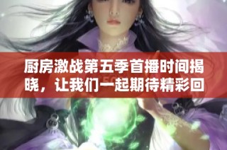 厨房激战第五季首播时间揭晓，让我们一起期待精彩回归