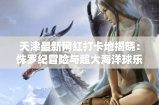 天津最新网红打卡地揭晓：侏罗纪冒险与超大海洋球乐园等你来探索