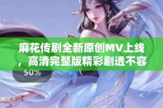 麻花传剧全新原创MV上线，高清完整版精彩剧透不容错过