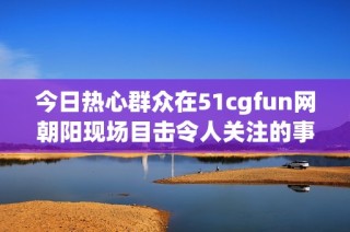 今日热心群众在51cgfun网朝阳现场目击令人关注的事件