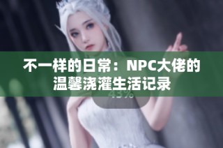 不一样的日常：NPC大佬的温馨浇灌生活记录