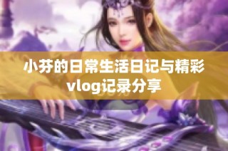 小芬的日常生活日记与精彩vlog记录分享