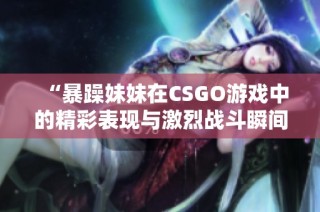 “暴躁妹妹在CSGO游戏中的精彩表现与激烈战斗瞬间回顾”