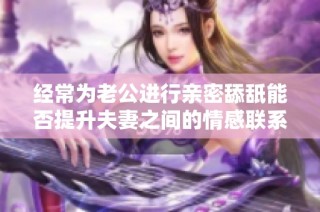 经常为老公进行亲密舔舐能否提升夫妻之间的情感联系