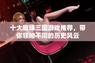 十大趣味三国游戏推荐，带你领略不同的历史风云