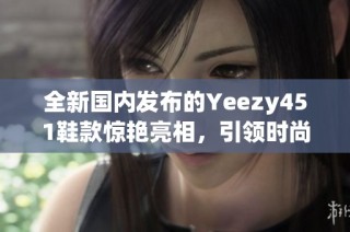 全新国内发布的Yeezy451鞋款惊艳亮相，引领时尚潮流