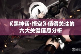 《黑神话·悟空》值得关注的六大关键信息分析