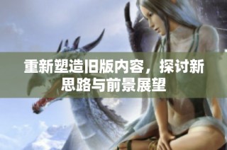 重新塑造旧版内容，探讨新思路与前景展望