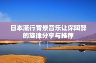 日本流行背景音乐让你陶醉的旋律分享与推荐