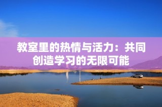 教室里的热情与活力：共同创造学习的无限可能