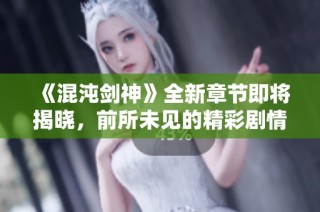 《混沌剑神》全新章节即将揭晓，前所未见的精彩剧情等你探索