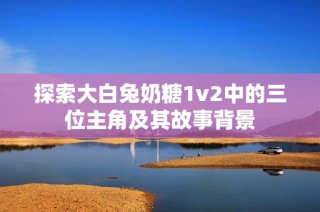 探索大白兔奶糖1v2中的三位主角及其故事背景