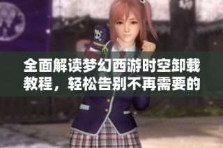 全面解读梦幻西游时空卸载教程，轻松告别不再需要的应用