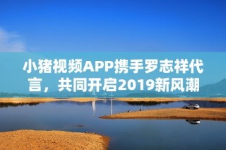 小猪视频APP携手罗志祥代言，共同开启2019新风潮