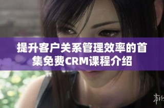 提升客户关系管理效率的首集免费CRM课程介绍