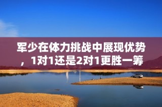 军少在体力挑战中展现优势，1对1还是2对1更胜一筹