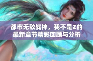 都市无敌战神，我不是Z的最新章节精彩回顾与分析