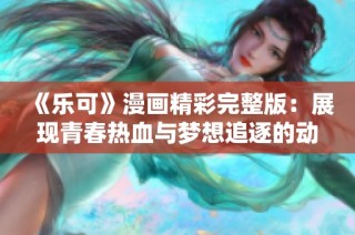 《乐可》漫画精彩完整版：展现青春热血与梦想追逐的动人故事