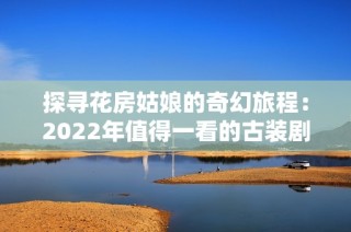 探寻花房姑娘的奇幻旅程：2022年值得一看的古装剧