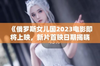 《俄罗斯女儿国2023电影即将上映，新片首映日期揭晓》