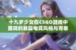 十九岁少女在CSGO游戏中展现的暴躁电竞风格与青春热血