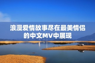 浪漫爱情故事尽在最美情侣的中文MV中展现