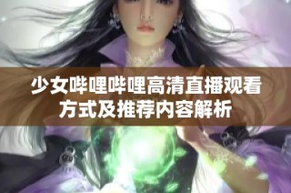 少女哔哩哔哩高清直播观看方式及推荐内容解析