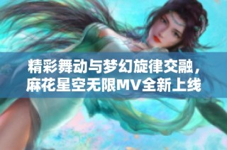 精彩舞动与梦幻旋律交融，麻花星空无限MV全新上线