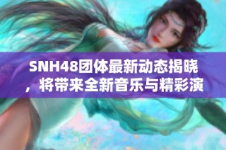 SNH48团体最新动态揭晓，将带来全新音乐与精彩演出活动