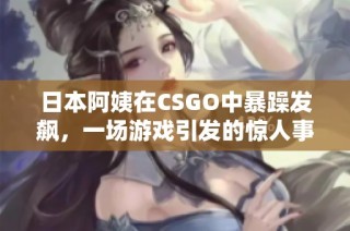 日本阿姨在CSGO中暴躁发飙，一场游戏引发的惊人事件