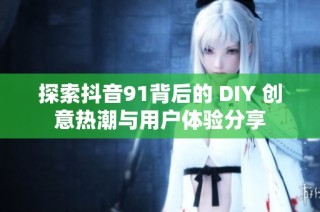 探索抖音91背后的 DIY 创意热潮与用户体验分享