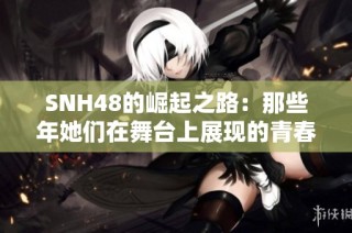 SNH48的崛起之路：那些年她们在舞台上展现的青春与梦想