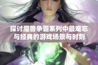 探讨魔兽争霸系列中最难忘与经典的游戏场景与时刻